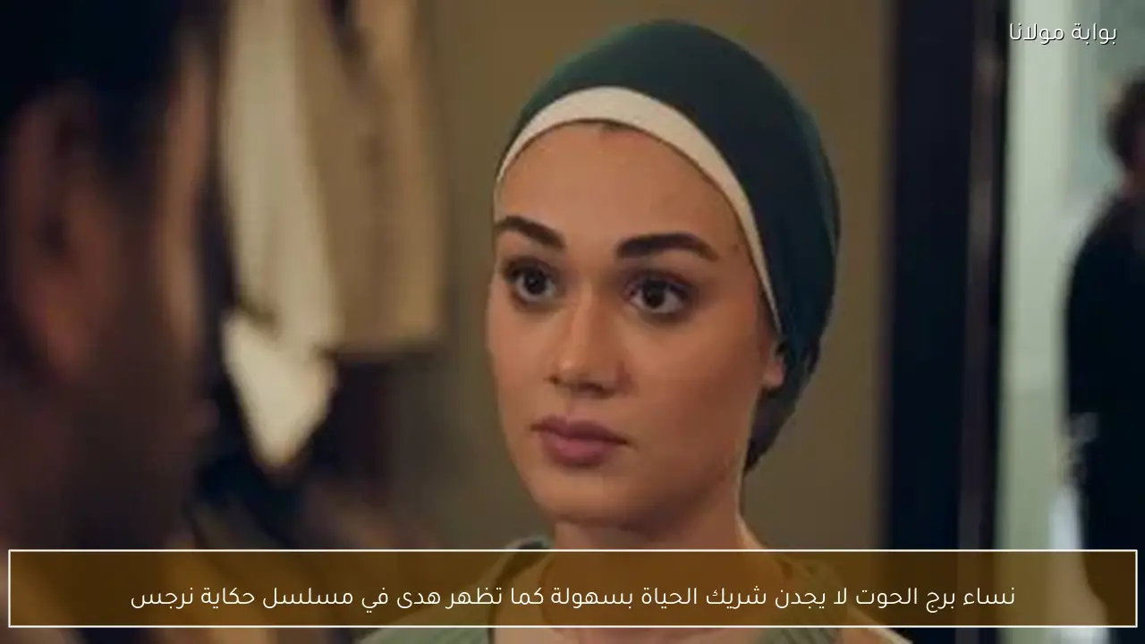 نساء برج الحوت لا يجدن شريك الحياة بسهولة كما تظهر هدى في مسلسل حكاية نرجس