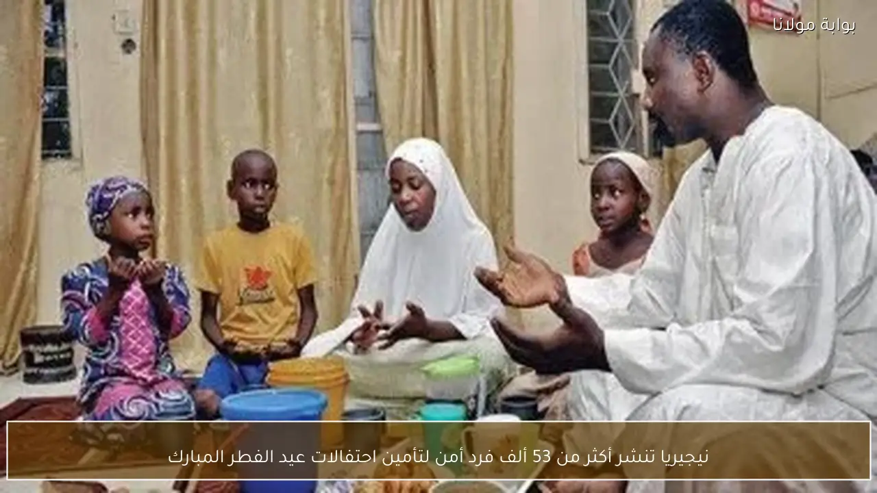 نيجيريا تنشر أكثر من 53 ألف فرد أمن لتأمين احتفالات عيد الفطر المبارك