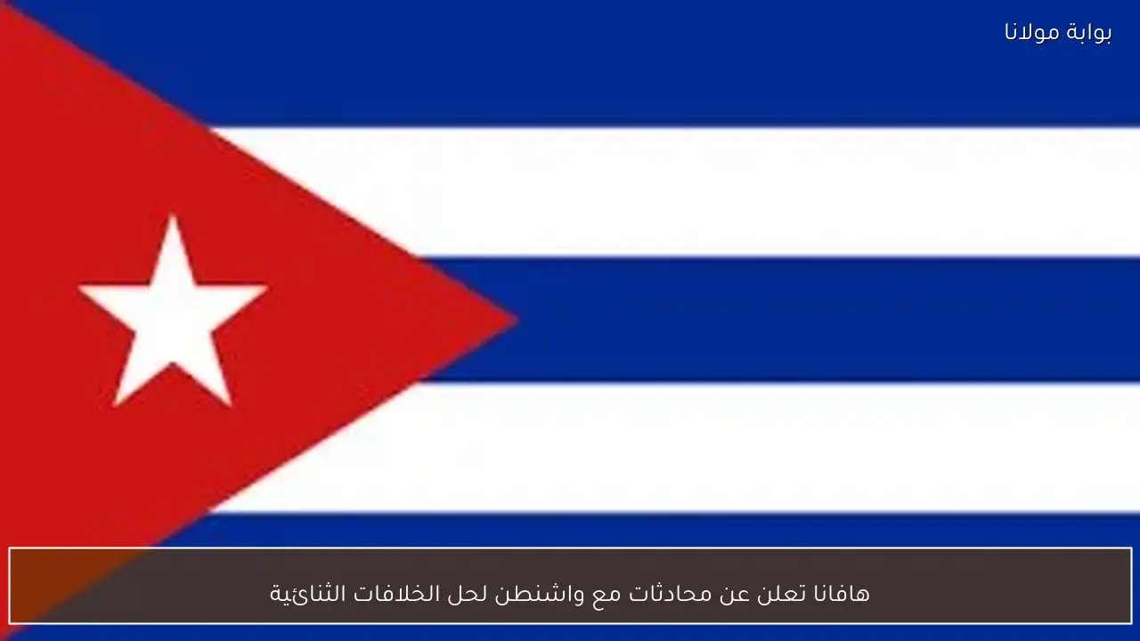 هافانا تعلن عن محادثات مع واشنطن لحل الخلافات الثنائية