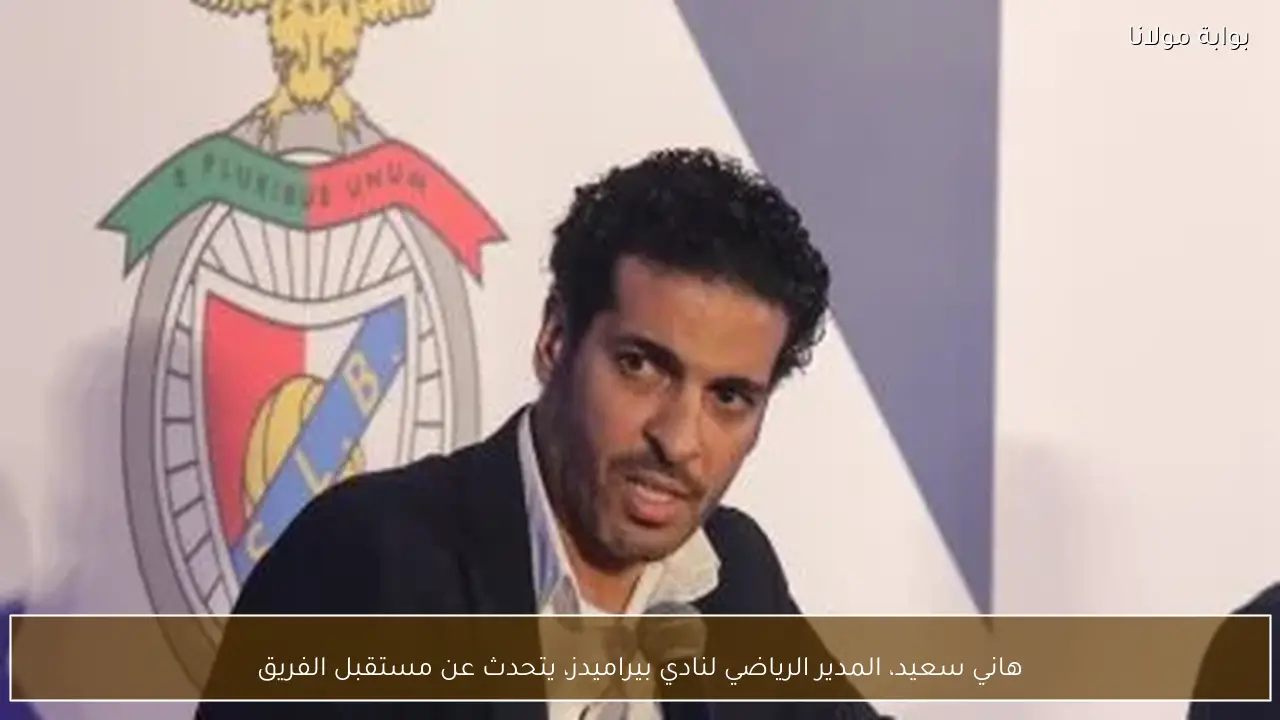 هاني سعيد، المدير الرياضي لنادي بيراميدز، يتحدث عن مستقبل الفريق