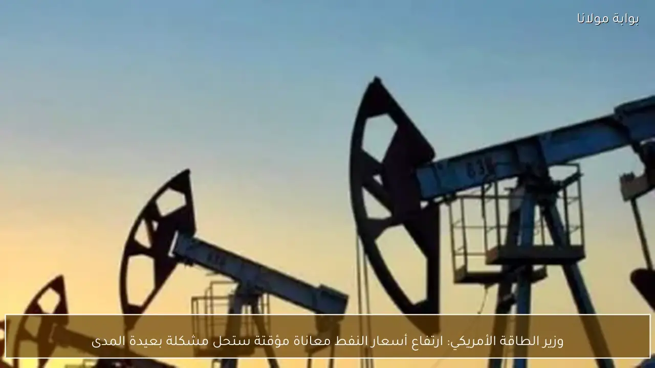 وزير الطاقة الأمريكي: ارتفاع أسعار النفط معاناة مؤقتة ستحل مشكلة بعيدة المدى