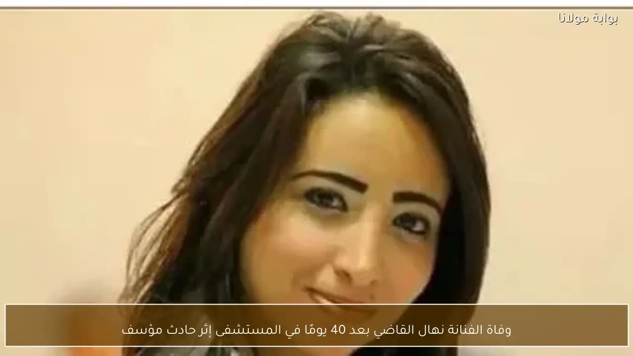 وفاة الفنانة نهال القاضي بعد 40 يومًا في المستشفى إثر حادث مؤسف