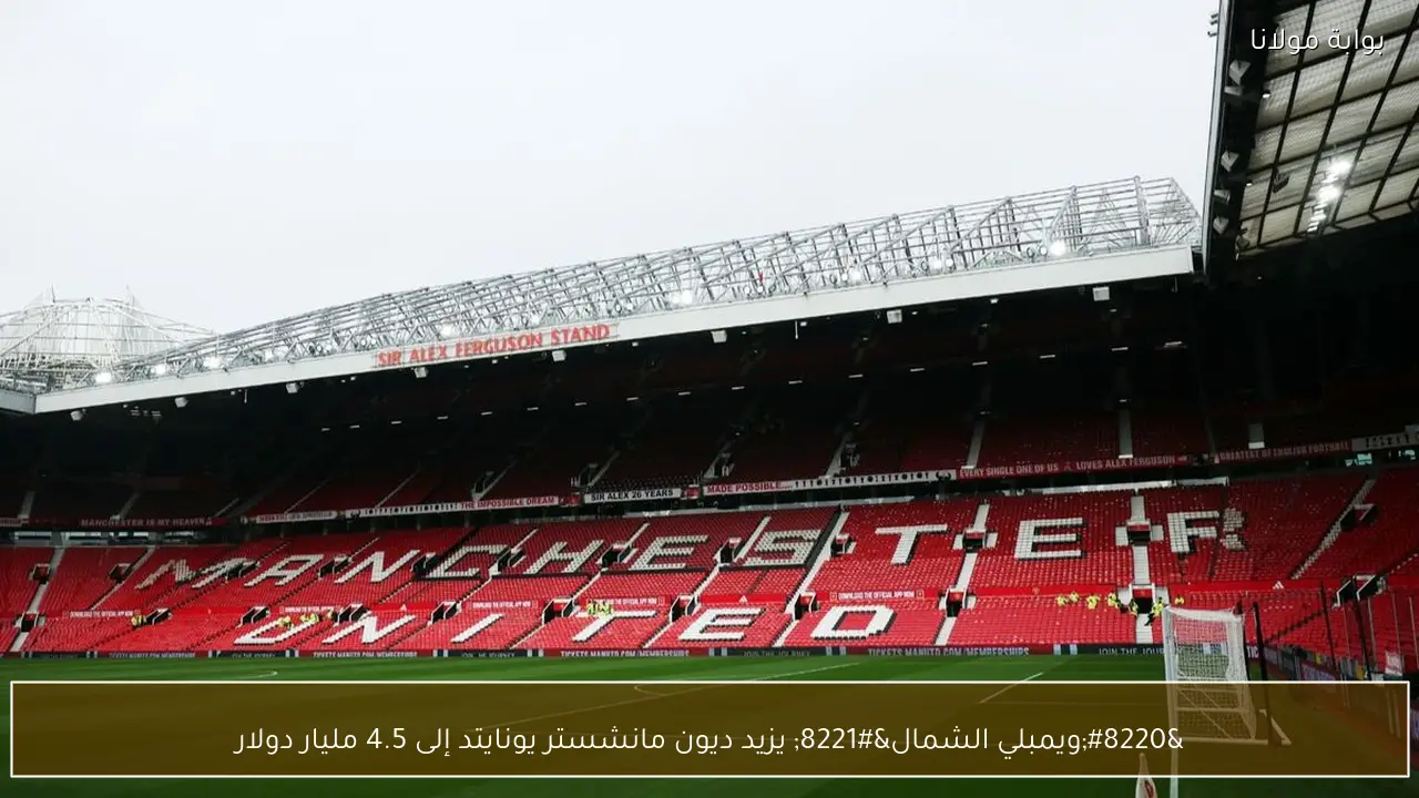 “ويمبلي الشمال” يزيد ديون مانشستر يونايتد إلى 4.5 مليار دولار