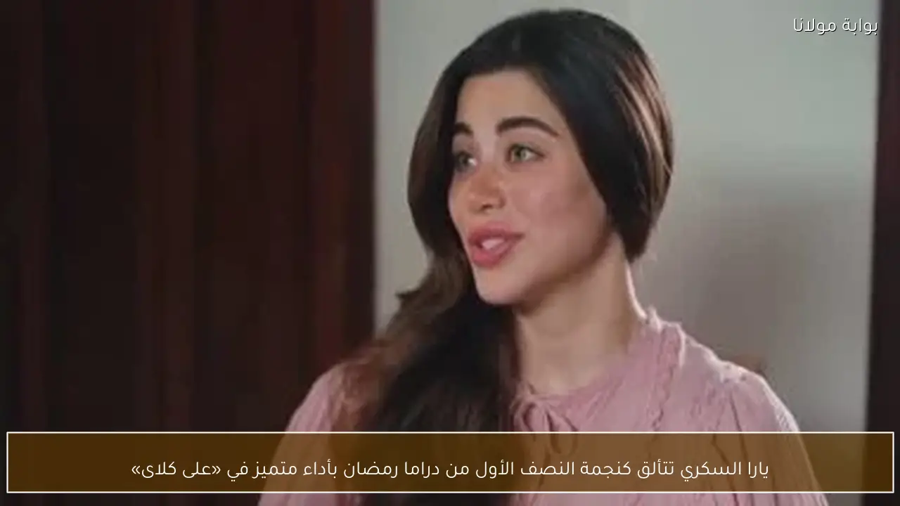يارا السكري تتألق كنجمة النصف الأول من دراما رمضان بأداء متميز في «على كلاى»