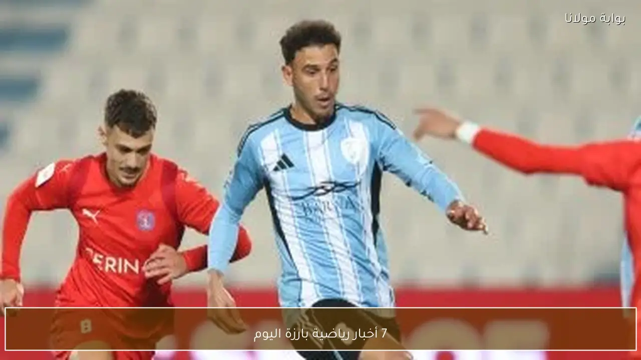 7 أخبار رياضية بارزة اليوم