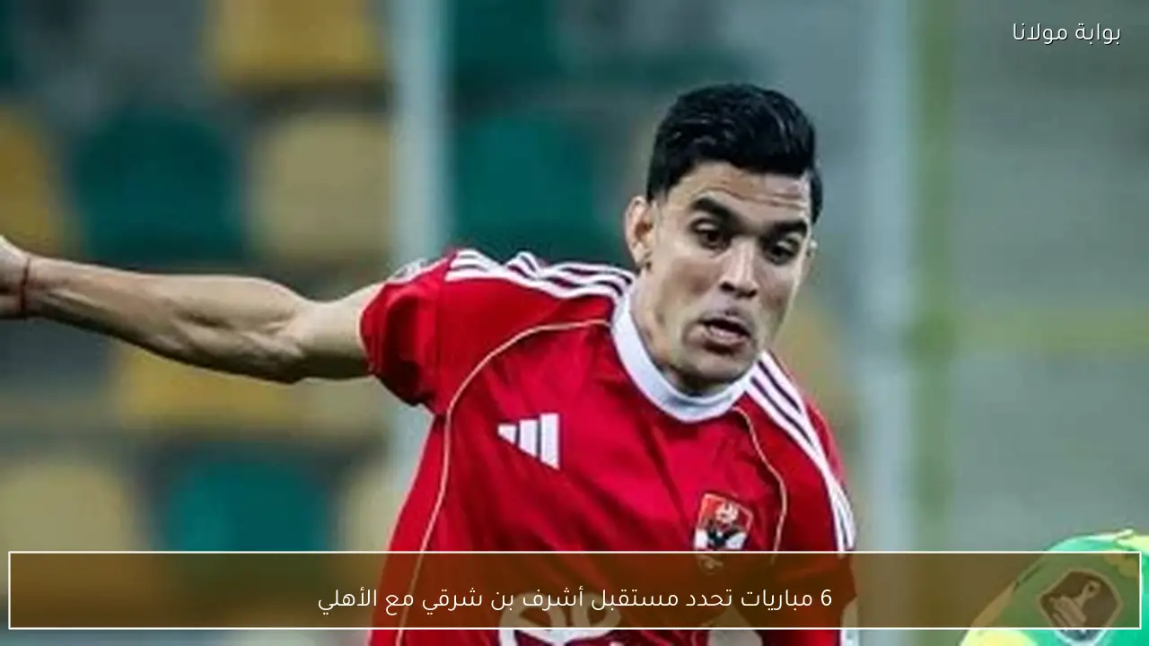 6 مباريات تحدد مستقبل أشرف بن شرقي مع الأهلي