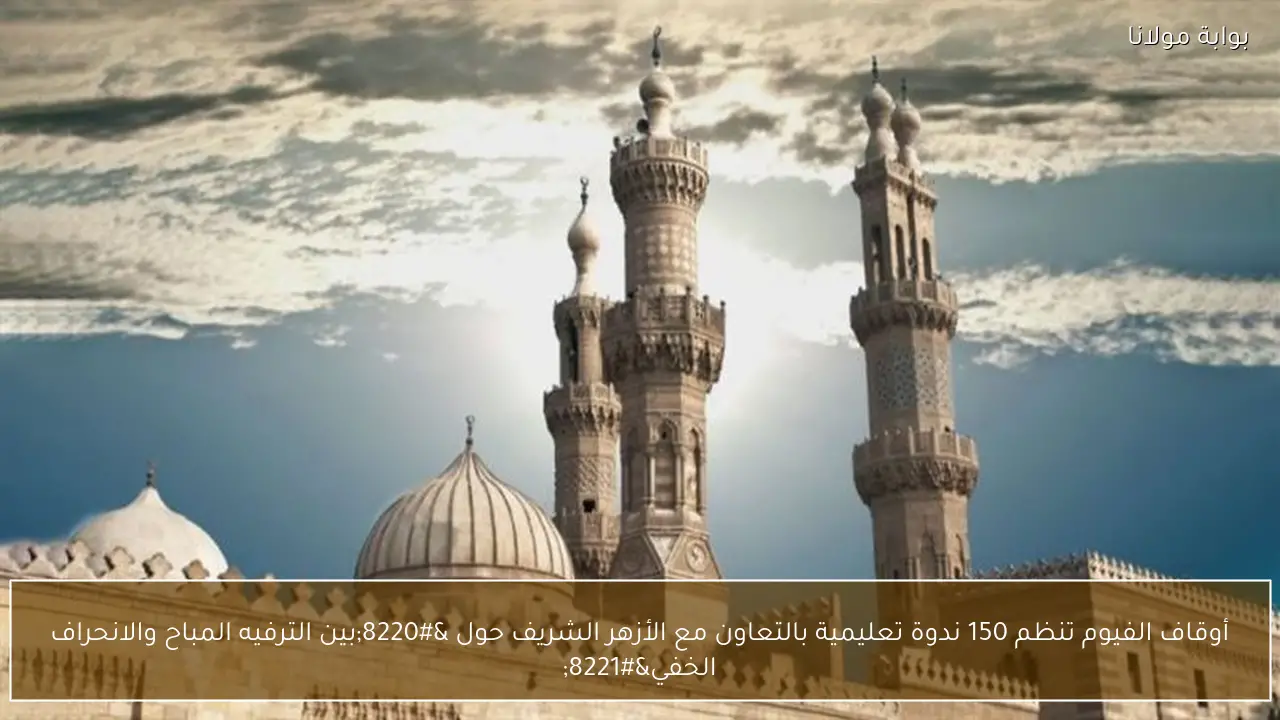 أوقاف الفيوم تنظم 150 ندوة تعليمية بالتعاون مع الأزهر الشريف حول “بين الترفيه المباح والانحراف الخفي”