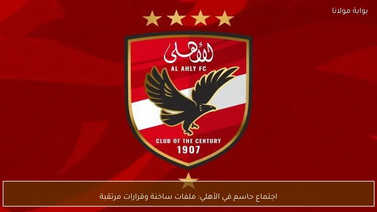 اجتماع حاسم في الأهلي: ملفات ساخنة وقرارات مرتقبة