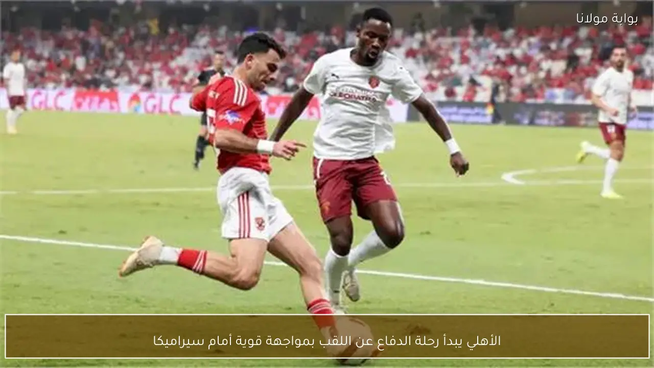الأهلي يبدأ رحلة الدفاع عن اللقب بمواجهة قوية أمام سيراميكا