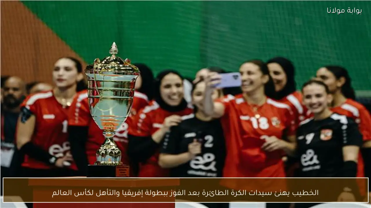 الخطيب يهنئ سيدات الكرة الطائرة بعد الفوز ببطولة إفريقيا والتأهل لكأس العالم