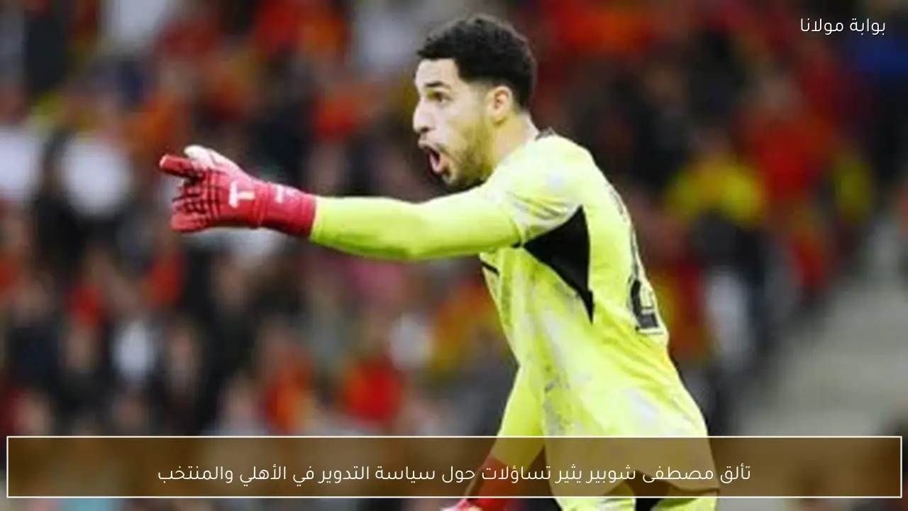 تألق مصطفى شوبير يثير تساؤلات حول سياسة التدوير في الأهلي والمنتخب
