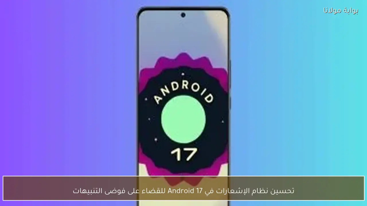 تحسين نظام الإشعارات في Android 17 للقضاء على فوضى التنبيهات