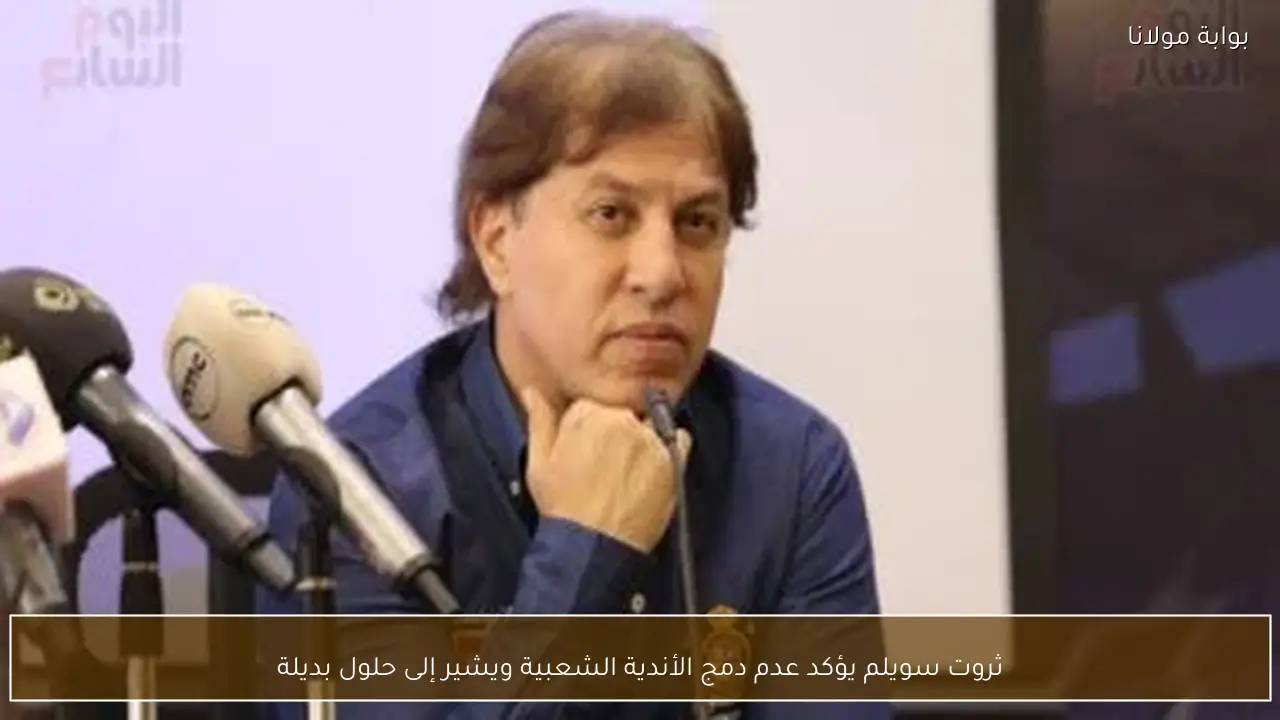 ثروت سويلم يؤكد عدم دمج الأندية الشعبية ويشير إلى حلول بديلة