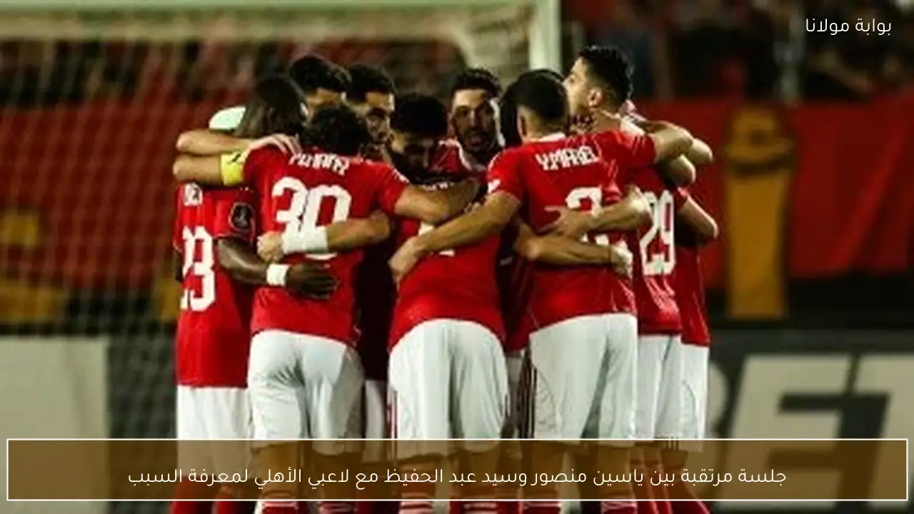 جلسة مرتقبة بين ياسين منصور وسيد عبد الحفيظ مع لاعبي الأهلي لمعرفة السبب