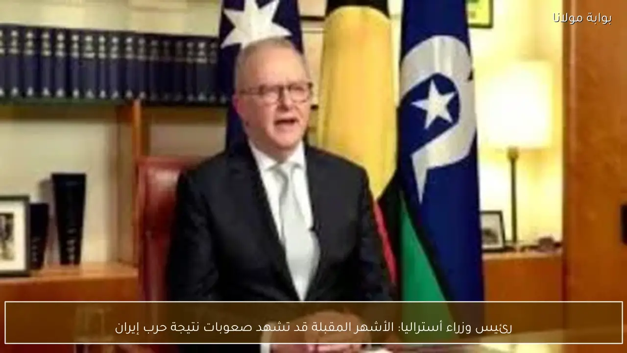 رئيس وزراء أستراليا: الأشهر المقبلة قد تشهد صعوبات نتيجة حرب إيران