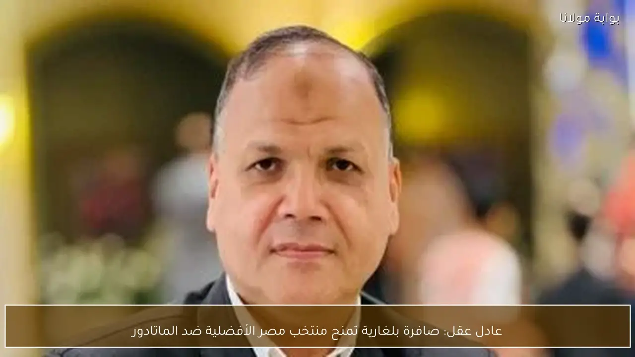 عادل عقل: صافرة بلغارية تمنح منتخب مصر الأفضلية ضد الماتادور