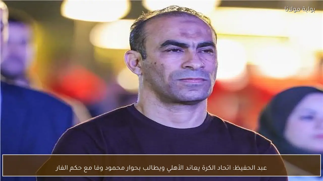 عبد الحفيظ: اتحاد الكرة يعاند الأهلي ويطالب بحوار محمود وفا مع حكم الفار