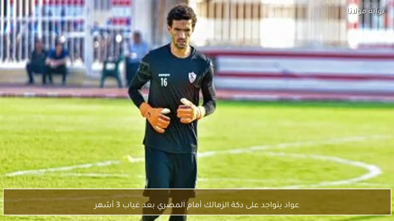 عواد يتواجد على دكة الزمالك أمام المصري بعد غياب 3 أشهر
