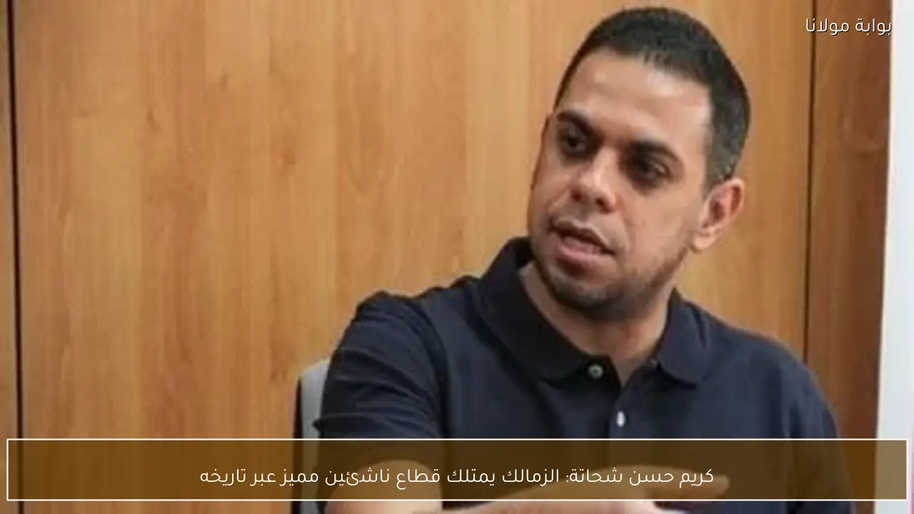 كريم حسن شحاتة: الزمالك يمتلك قطاع ناشئين مميز عبر تاريخه