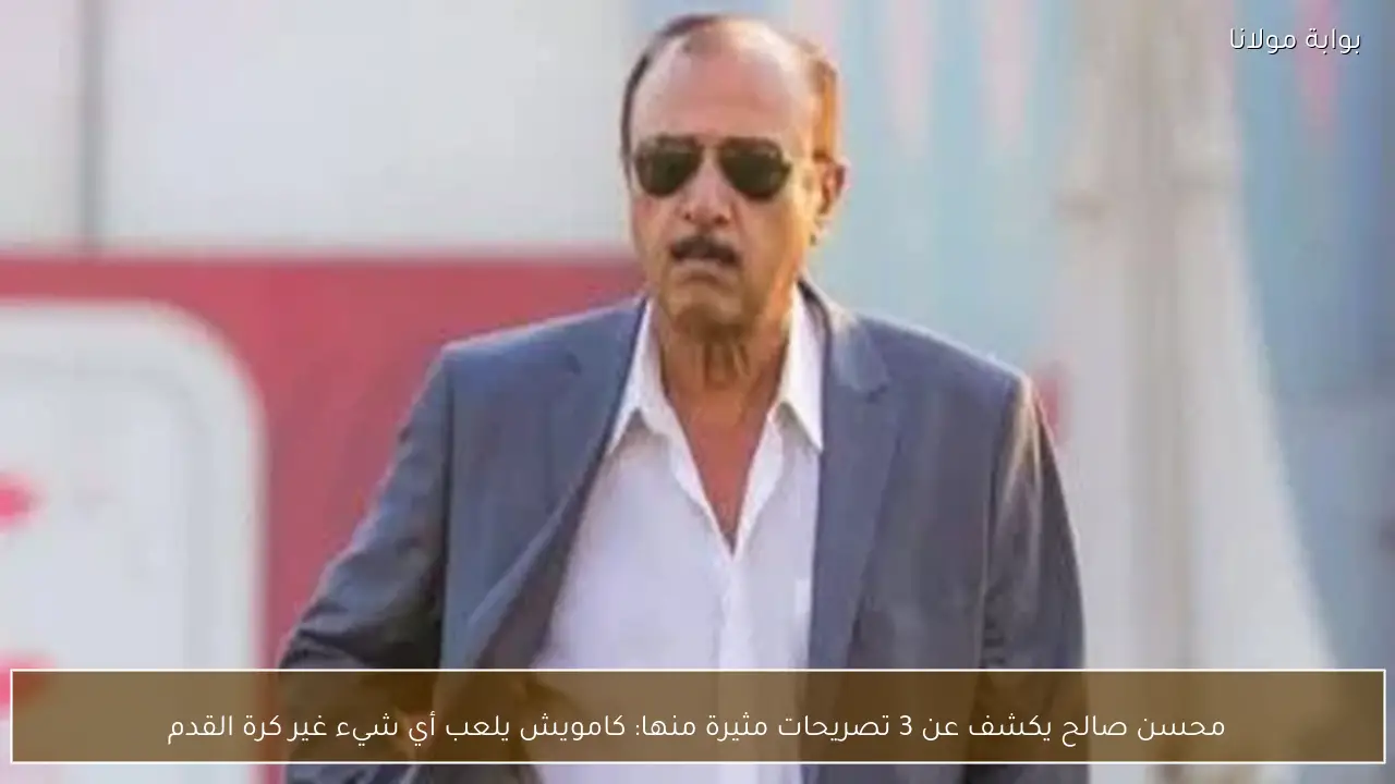 محسن صالح يكشف عن 3 تصريحات مثيرة منها: كامويش يلعب أي شيء غير كرة القدم
