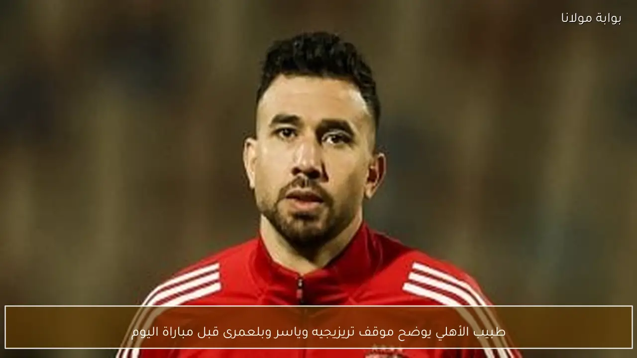 طبيب الأهلي يوضح موقف تريزيجيه وياسر وبلعمرى قبل مباراة اليوم