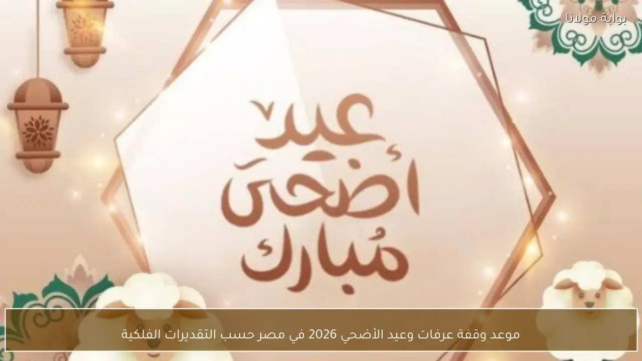 موعد وقفة عرفات وعيد الأضحي 2026 في مصر حسب التقديرات الفلكية