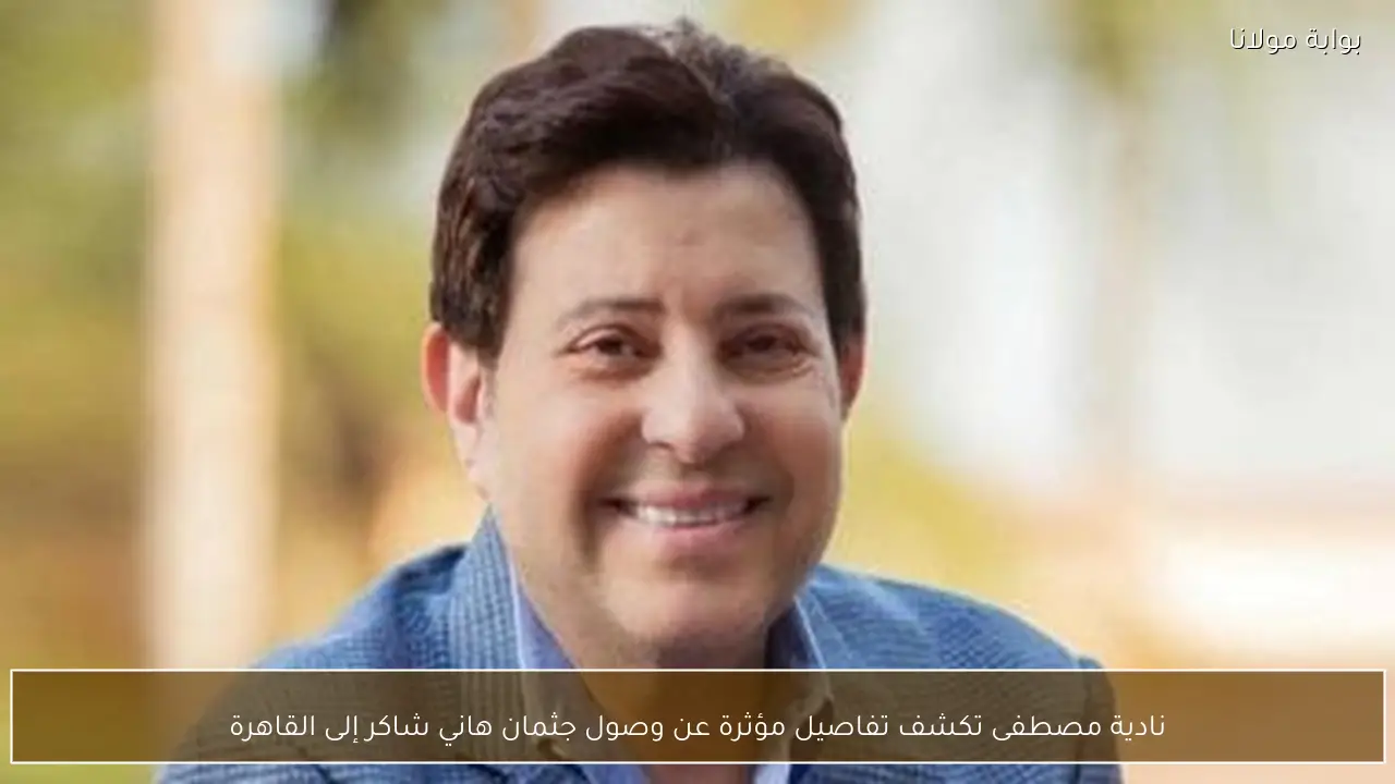 نادية مصطفى تكشف تفاصيل مؤثرة عن وصول جثمان هاني شاكر إلى القاهرة