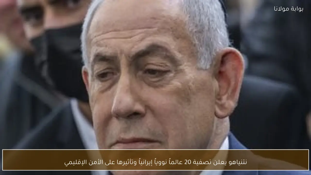 نتنياهو يعلن تصفية 20 عالماً نووياً إيرانياً وتأثيرها على الأمن الإقليمي