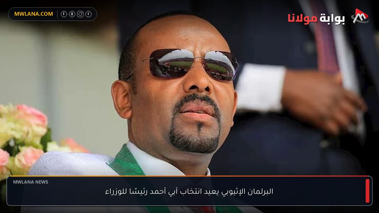البرلمان الإثيوبي يعيد انتخاب آبي أحمد رئيسًا للوزراء