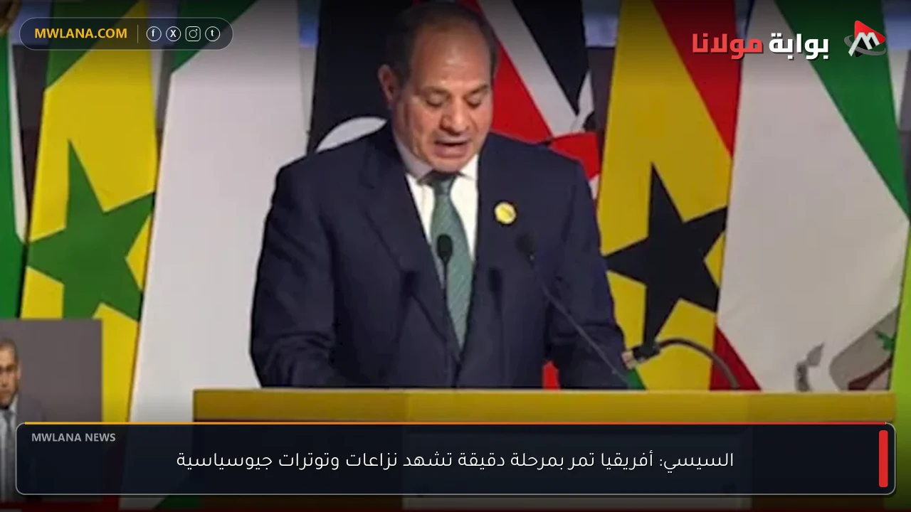 السيسي: أفريقيا تمر بمرحلة دقيقة تشهد نزاعات وتوترات جيوسياسية