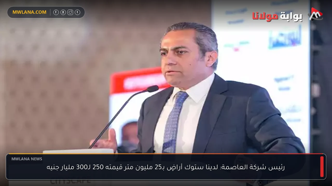 رئيس شركة العاصمة: لدينا ستوك أراضٍ بـ25 مليون متر قيمته 250 لـ300 مليار جنيه