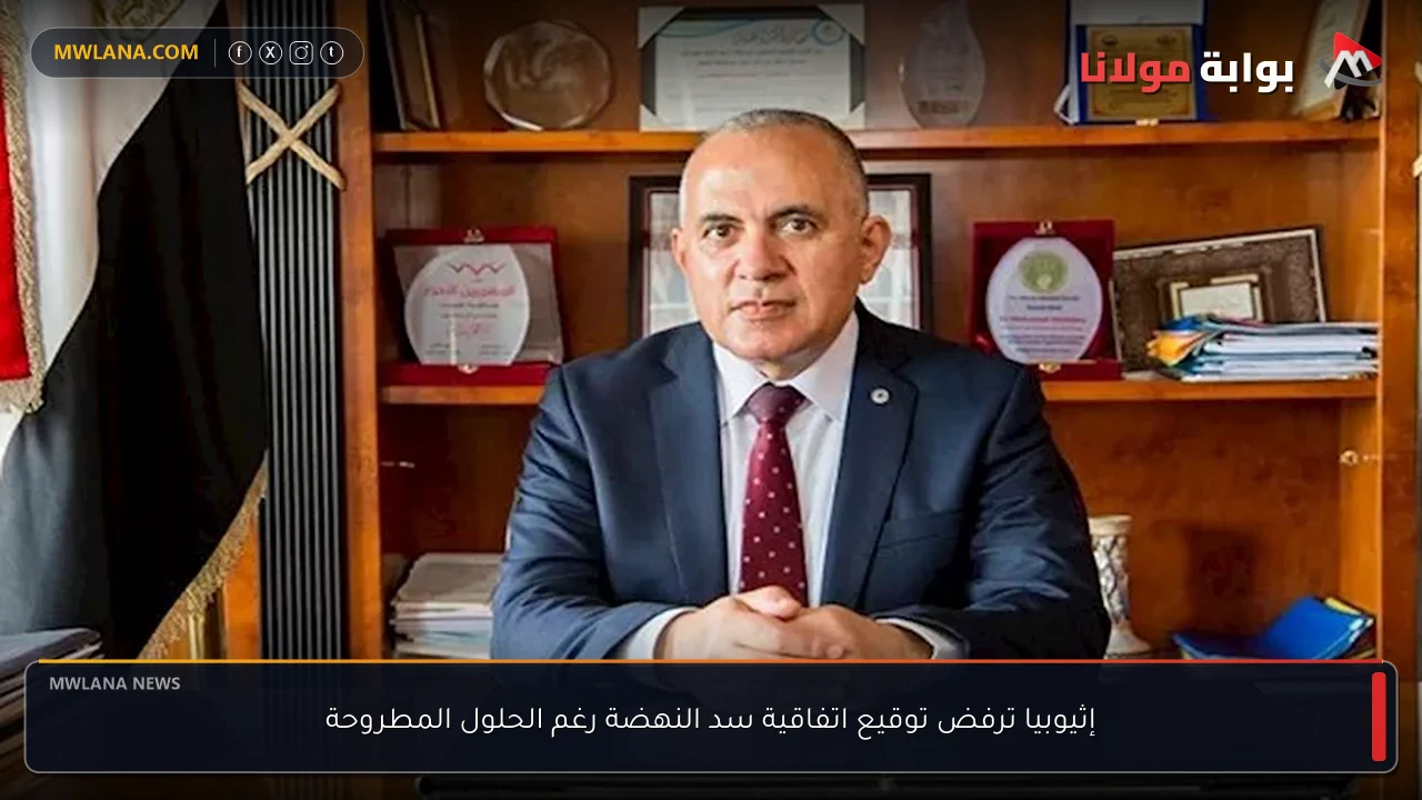 إثيوبيا ترفض توقيع اتفاقية سد النهضة رغم الحلول المطروحة
