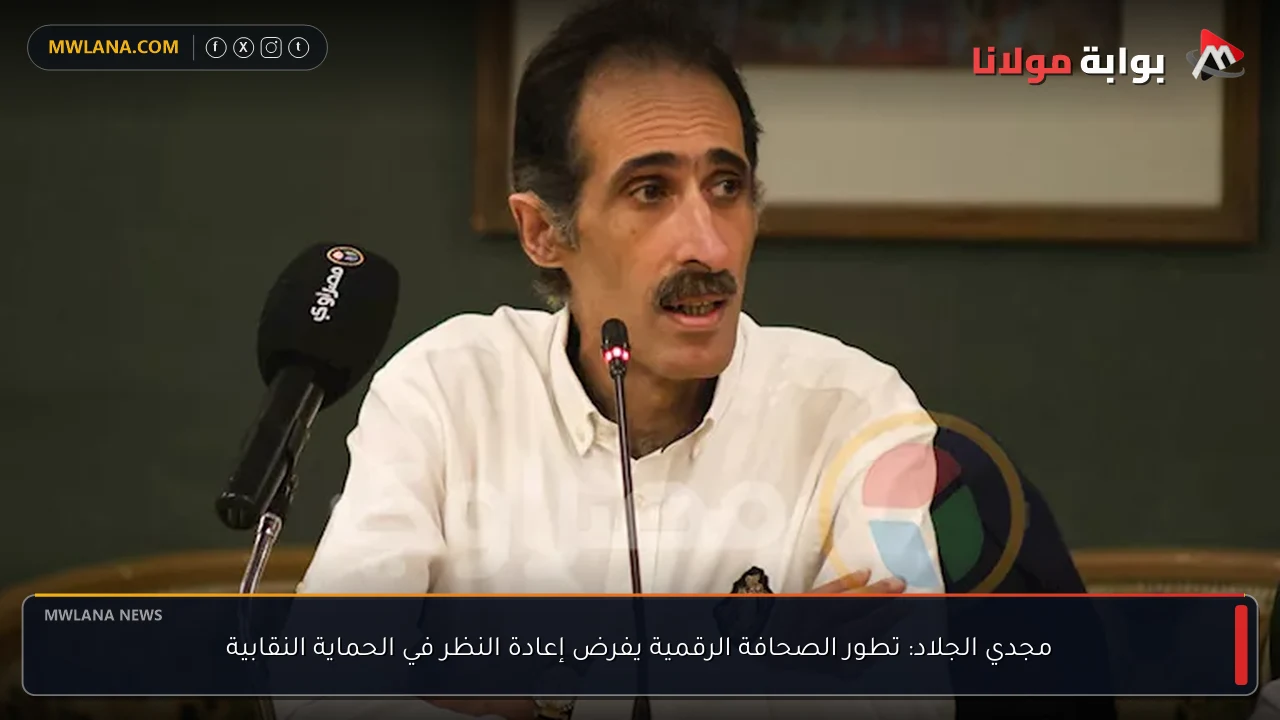 مجدي الجلاد: تطور الصحافة الرقمية يفرض إعادة النظر في الحماية النقابية